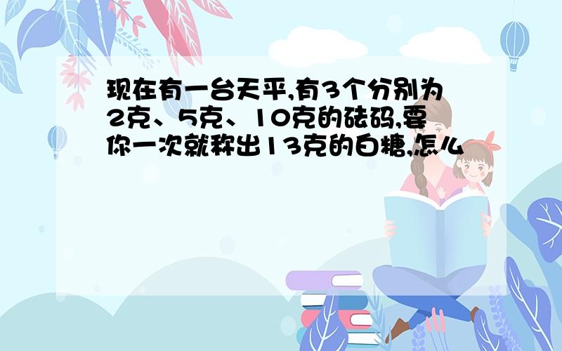 现在有一台天平,有3个分别为2克、5克、10克的砝码,要你一次就称出13克的白糖,怎么