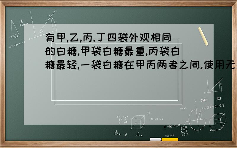 有甲,乙,丙,丁四袋外观相同的白糖,甲袋白糖最重,丙袋白糖最轻,一袋白糖在甲丙两者之间.使用无砝码的天平称一次,确定出丁第几位,应该怎样称?、