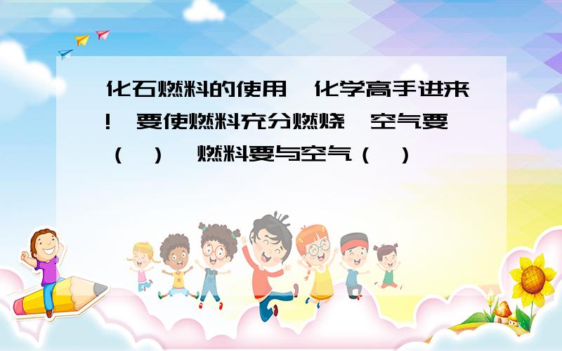 化石燃料的使用【化学高手进来!】要使燃料充分燃烧,空气要（ ）,燃料要与空气（ ）