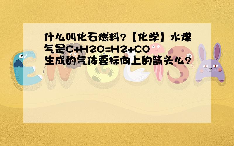 什么叫化石燃料?【化学】水煤气是C+H2O=H2+CO 生成的气体要标向上的箭头么?