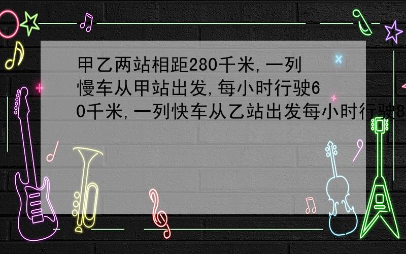 甲乙两站相距280千米,一列慢车从甲站出发,每小时行驶60千米,一列快车从乙站出发每小时行驶80千米两车同时开出,相向而行,几小时后相遇,