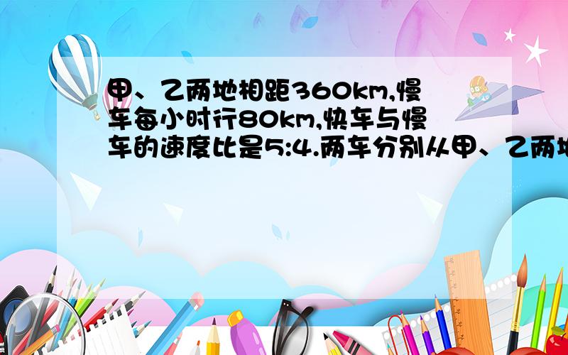 甲、乙两地相距360km,慢车每小时行80km,快车与慢车的速度比是5:4.两车分别从甲、乙两地同时开出,经过几小时相遇?