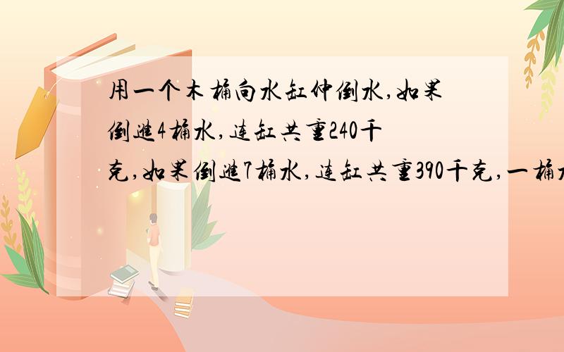 用一个木桶向水缸仲倒水,如果倒进4桶水,连缸共重240千克,如果倒进7桶水,连缸共重390千克,一桶水和一个水缸各重多少千克?