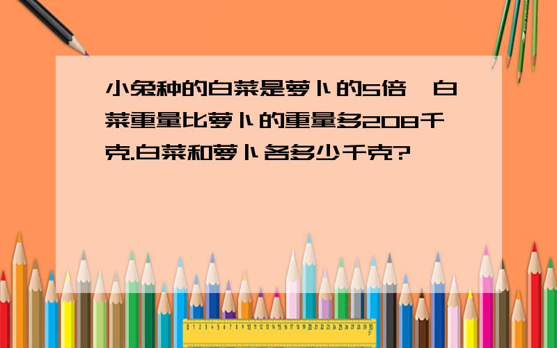 小兔种的白菜是萝卜的5倍,白菜重量比萝卜的重量多208千克.白菜和萝卜各多少千克?
