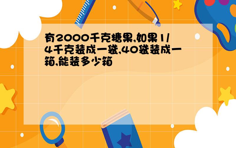 有2000千克糖果,如果1/4千克装成一袋,40袋装成一箱,能装多少箱