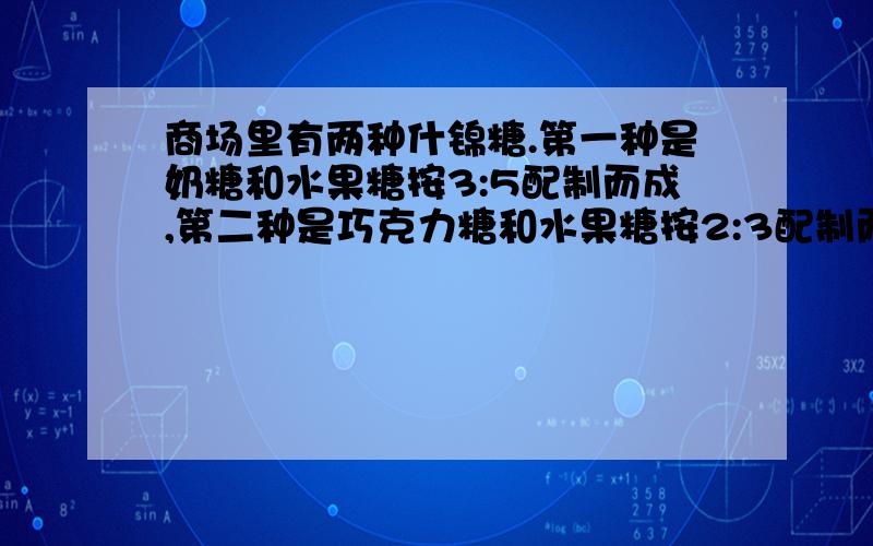 商场里有两种什锦糖.第一种是奶糖和水果糖按3:5配制而成,第二种是巧克力糖和水果糖按2:3配制而成.现在两种什锦糖都快卖完了,第一种还剩4千克,第二种还剩3千克.经理决定把两种什锦糖混