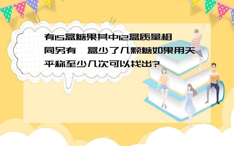 有15盒糖果其中12盒质量相同另有一盒少了几颗糖如果用天平称至少几次可以找出?