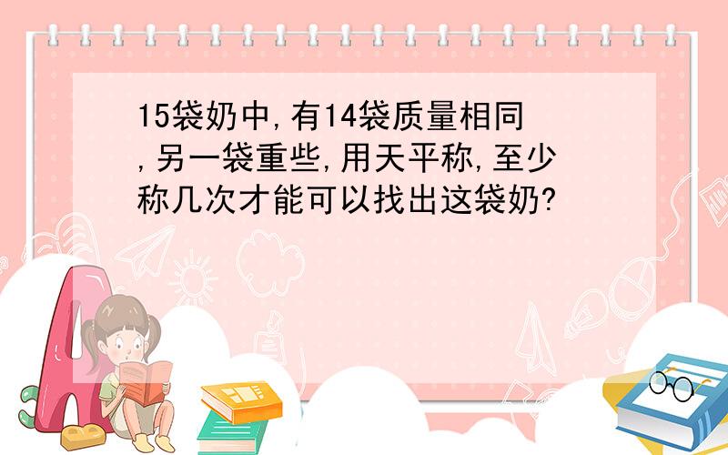 15袋奶中,有14袋质量相同,另一袋重些,用天平称,至少称几次才能可以找出这袋奶?