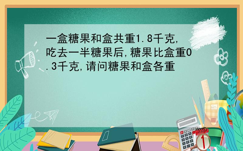 一盒糖果和盒共重1.8千克,吃去一半糖果后,糖果比盒重0.3千克,请问糖果和盒各重