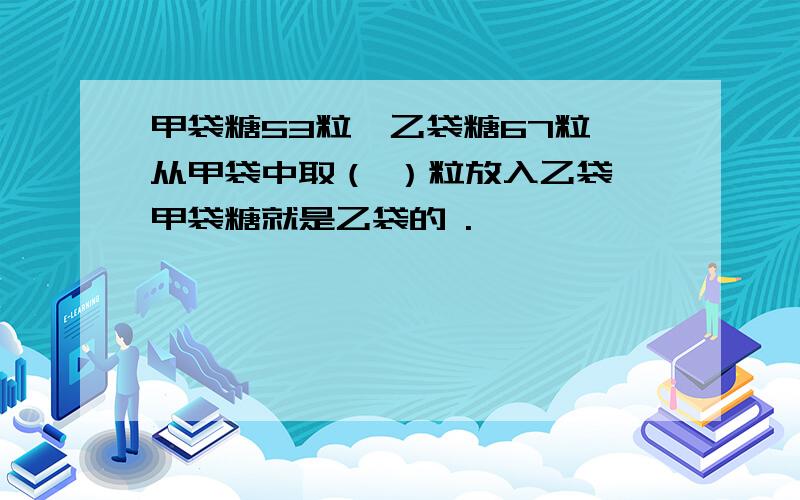 甲袋糖53粒,乙袋糖67粒,从甲袋中取（ ）粒放入乙袋,甲袋糖就是乙袋的 .