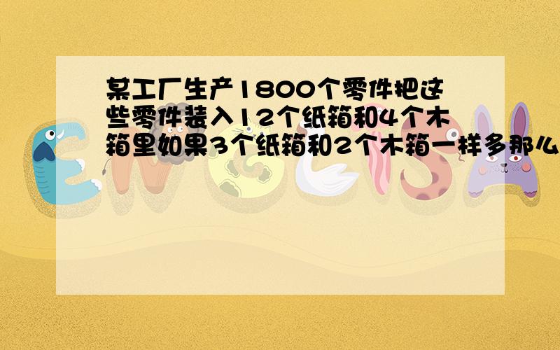 某工厂生产1800个零件把这些零件装入12个纸箱和4个木箱里如果3个纸箱和2个木箱一样多那么每个纸箱能装多