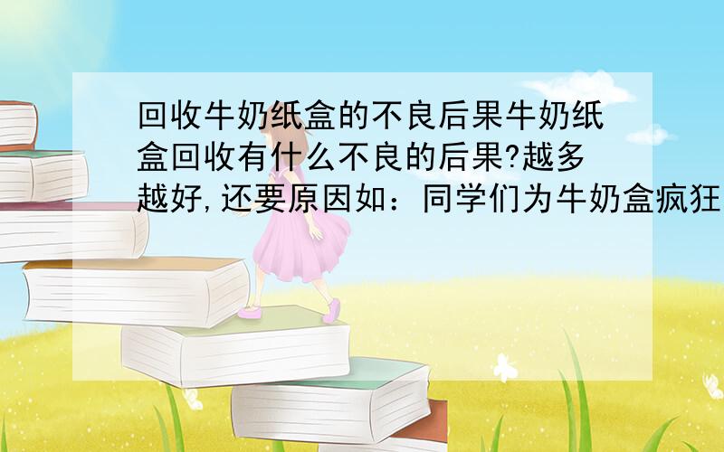 回收牛奶纸盒的不良后果牛奶纸盒回收有什么不良的后果?越多越好,还要原因如：同学们为牛奶盒疯狂地喝牛奶,都买纸盒装牛奶（盒子小、包装差）要讲到点子上,要原因