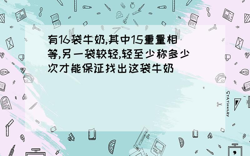 有16袋牛奶,其中15重量相等,另一袋较轻,轻至少称多少次才能保证找出这袋牛奶