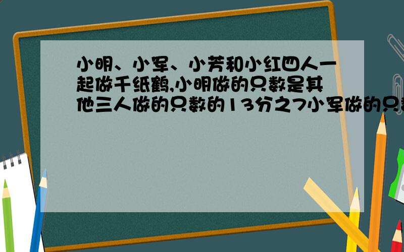 小明、小军、小芳和小红四人一起做千纸鹤,小明做的只数是其他三人做的只数的13分之7小军做的只数是其他三【1】问题回答的清楚点【2】算式写清楚点哦,不要分析哦.只要算式 ,写清楚点就