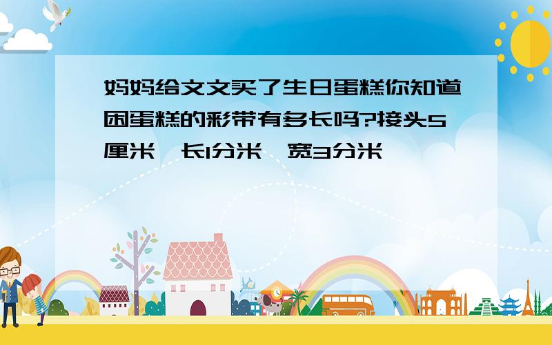 妈妈给文文买了生日蛋糕你知道困蛋糕的彩带有多长吗?接头5厘米,长1分米,宽3分米