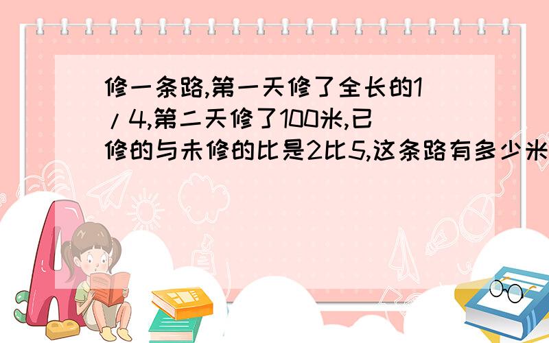 修一条路,第一天修了全长的1/4,第二天修了100米,已修的与未修的比是2比5,这条路有多少米急,