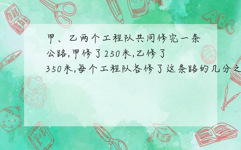 甲、乙两个工程队共同修完一条公路,甲修了250米,乙修了350米,每个工程队各修了这条路的几分之几?