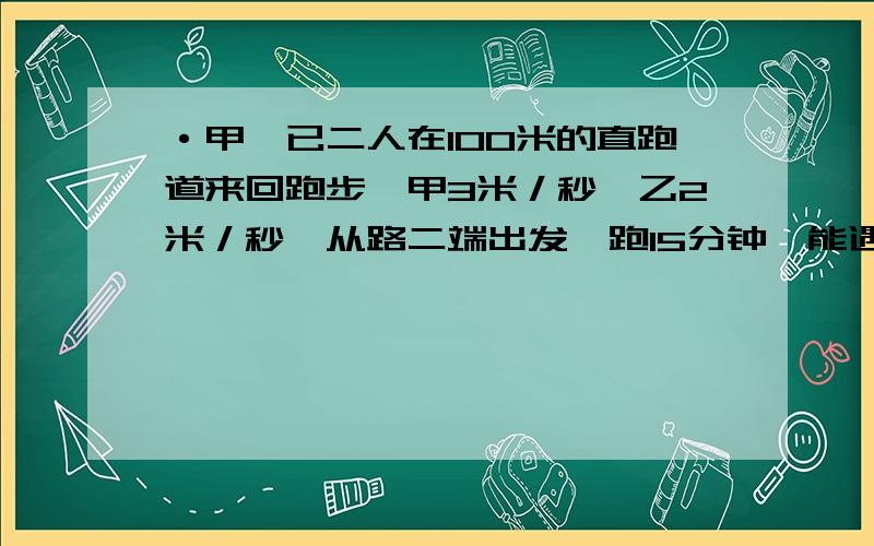 ·甲、已二人在100米的直跑道来回跑步,甲3米／秒,乙2米／秒,从路二端出发,跑15分钟,能遇多少次?