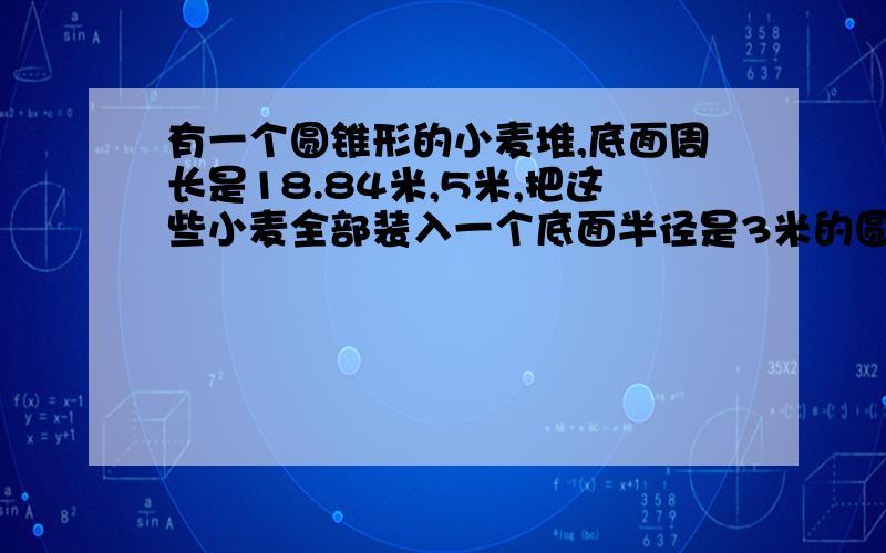 有一个圆锥形的小麦堆,底面周长是18.84米,5米,把这些小麦全部装入一个底面半径是3米的圆柱形粮库,求这个粮库的高.