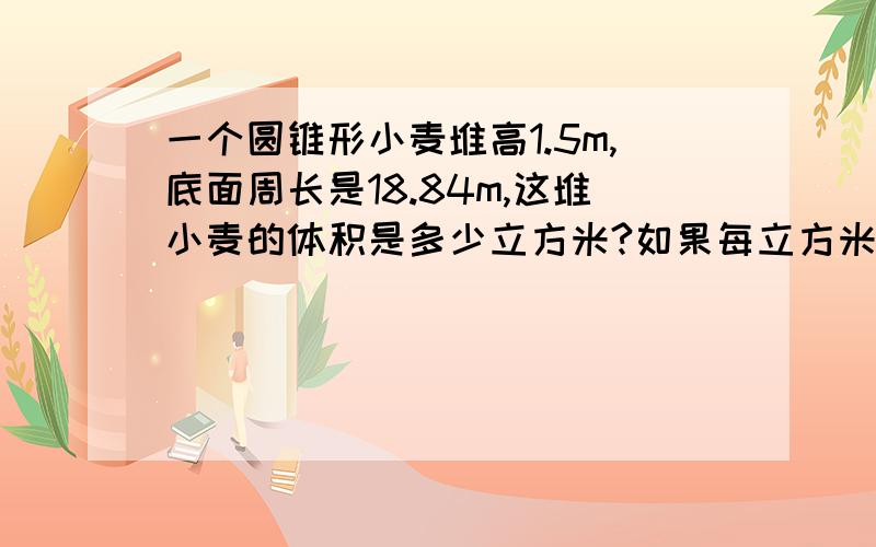 一个圆锥形小麦堆高1.5m,底面周长是18.84m,这堆小麦的体积是多少立方米?如果每立方米小麦重735千克这堆小麦共重多少千克?