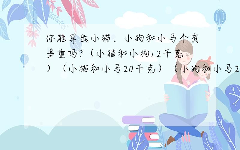 你能算出小猫、小狗和小马个有多重吗?（小猫和小狗12千克）（小猫和小马20千克）（小狗和小马2你能算出小猫、小狗和小马个有多重吗?（小猫和小狗12千克）（小猫和小马20千克）（小狗