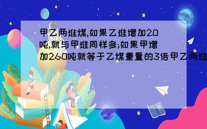 甲乙两堆煤,如果乙堆增加20吨,就与甲堆同样多;如果甲增加260吨就等于乙煤重量的3倍甲乙两堆煤各重多少吨