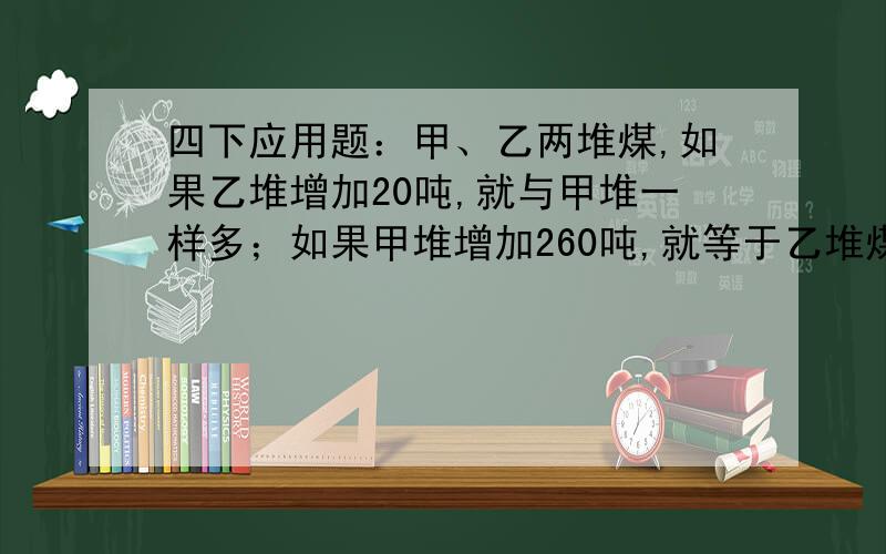 四下应用题：甲、乙两堆煤,如果乙堆增加20吨,就与甲堆一样多；如果甲堆增加260吨,就等于乙堆煤重量的3倍甲、乙两堆煤各重多少千克?要算式的哦