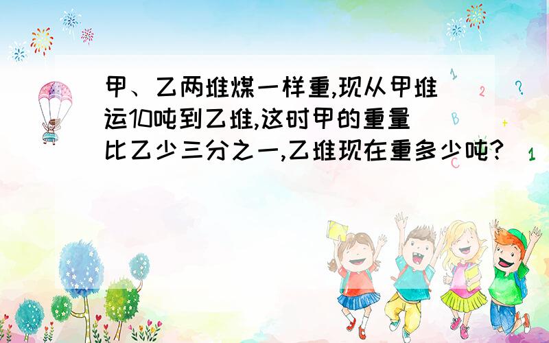 甲、乙两堆煤一样重,现从甲堆运10吨到乙堆,这时甲的重量比乙少三分之一,乙堆现在重多少吨?