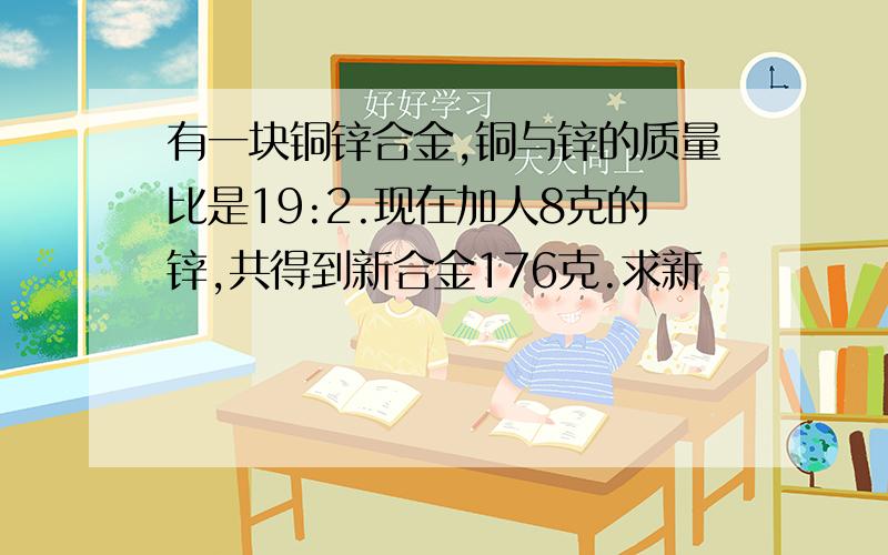 有一块铜锌合金,铜与锌的质量比是19:2.现在加人8克的锌,共得到新合金176克.求新