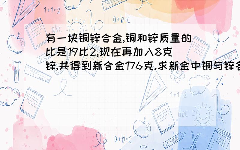 有一块铜锌合金,铜和锌质量的比是19比2,现在再加入8克锌,共得到新合金176克.求新金中铜与锌各有多少千克