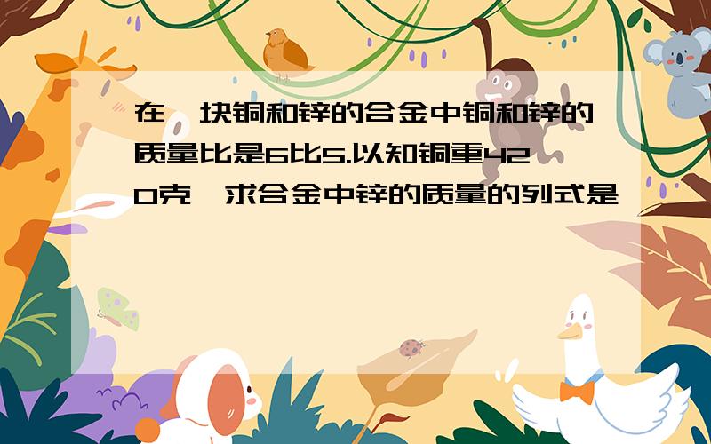 在一块铜和锌的合金中铜和锌的质量比是6比5.以知铜重420克,求合金中锌的质量的列式是