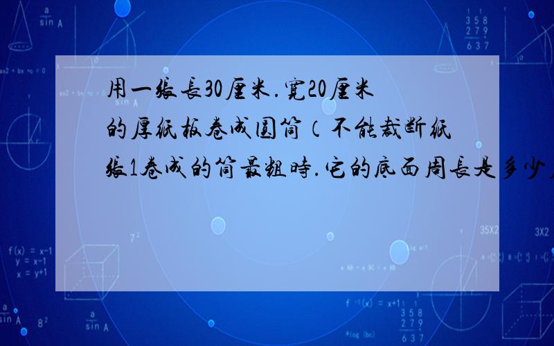 用一张长30厘米.宽20厘米的厚纸板卷成圆筒（不能裁断纸张1卷成的筒最粗时.它的底面周长是多少厘米,高多少厘米