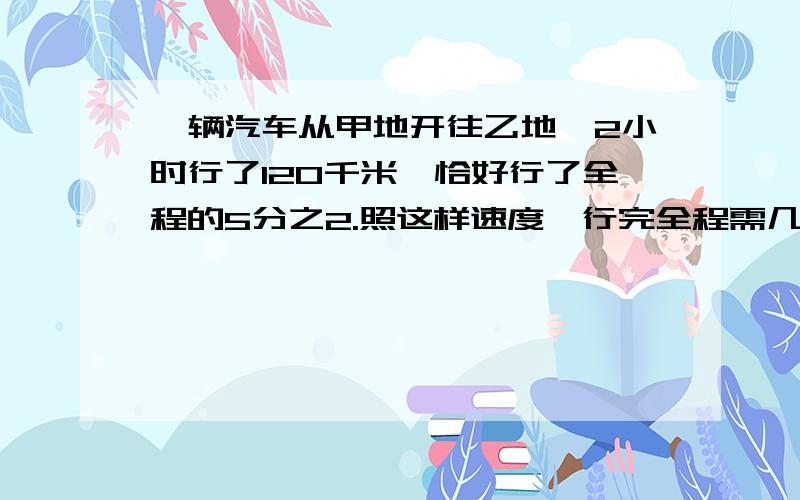 一辆汽车从甲地开往乙地,2小时行了120千米,恰好行了全程的5分之2.照这样速度,行完全程需几小时?