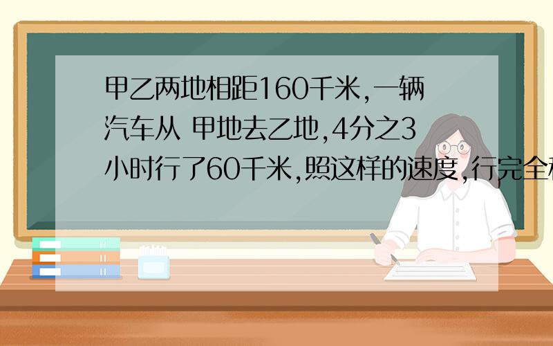 甲乙两地相距160千米,一辆汽车从 甲地去乙地,4分之3小时行了60千米,照这样的速度,行完全程要多少小时?