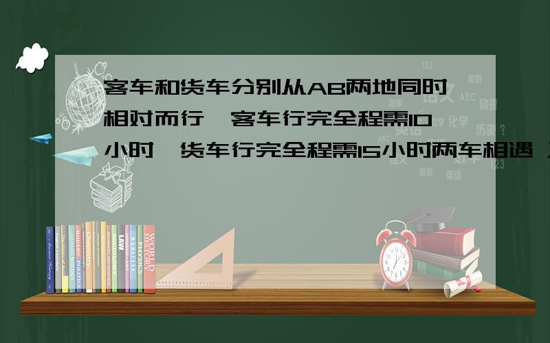 客车和货车分别从AB两地同时相对而行,客车行完全程需10小时,货车行完全程需15小时两车相遇 正好在离AB两地的终点25千米处求AB两地的距离.