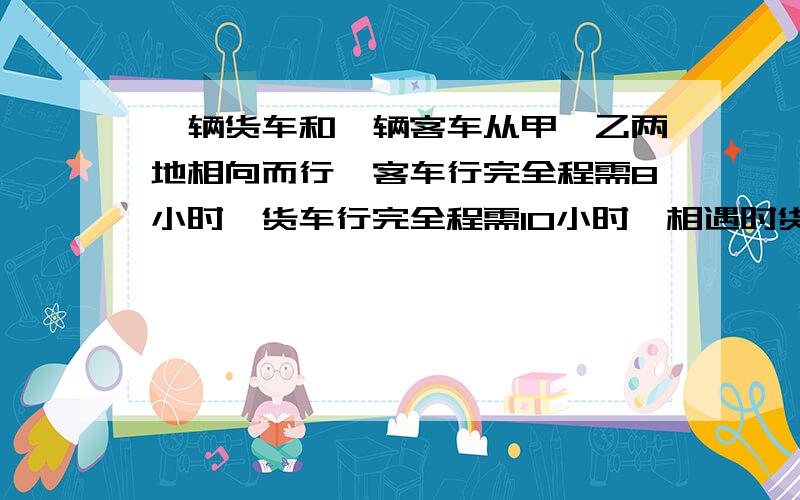 一辆货车和一辆客车从甲,乙两地相向而行,客车行完全程需8小时,货车行完全程需10小时,相遇时货车行了多少小时?谁知道啊