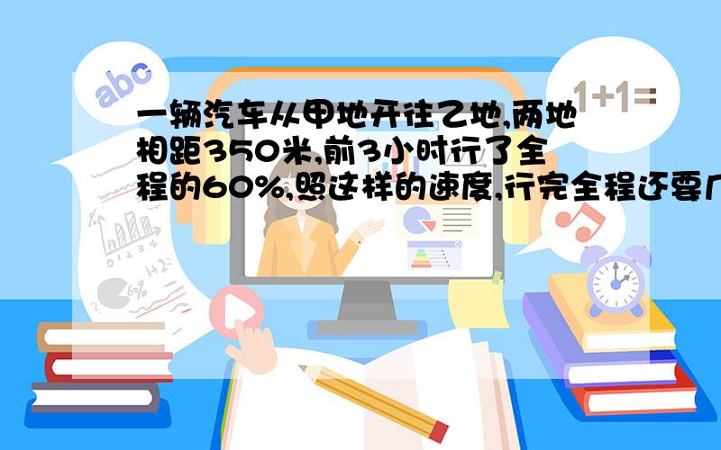 一辆汽车从甲地开往乙地,两地相距350米,前3小时行了全程的60%,照这样的速度,行完全程还要几小时?请用多种方法思考,只列式不计算解法一： 解法二：