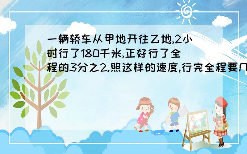 一辆轿车从甲地开往乙地,2小时行了180千米,正好行了全程的3分之2.照这样的速度,行完全程要几小时?