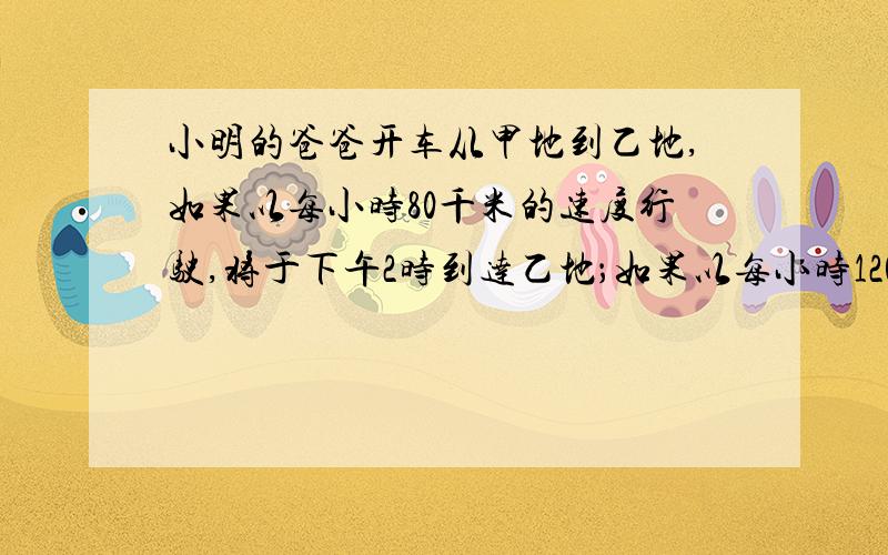 小明的爸爸开车从甲地到乙地,如果以每小时80千米的速度行驶,将于下午2时到达乙地；如果以每小时120千米的度行驶将于中午十二时到达.如果要求下午1时到达,他应以每小时( )千米的速度行