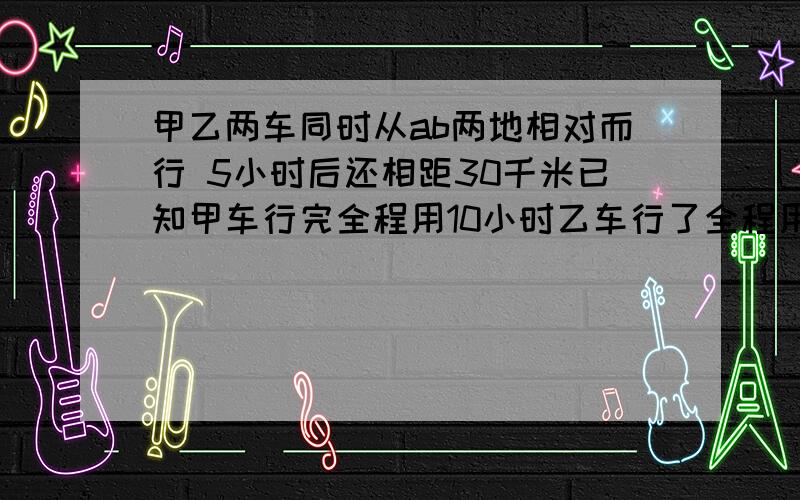 甲乙两车同时从ab两地相对而行 5小时后还相距30千米已知甲车行完全程用10小时乙车行了全程用12小时ab两地