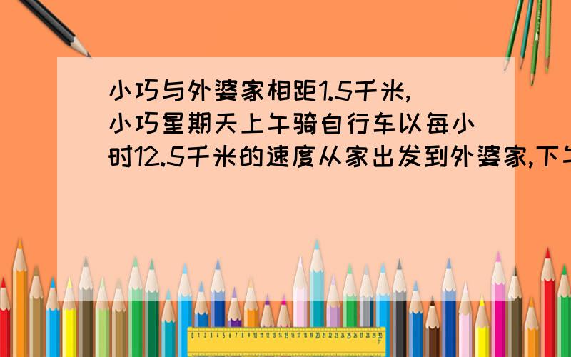 小巧与外婆家相距1.5千米,小巧星期天上午骑自行车以每小时12.5千米的速度从家出发到外婆家,下午返回时用了0.13小时,求小巧往返一次的速度