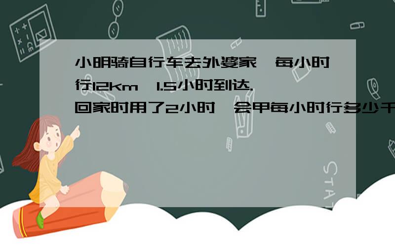 小明骑自行车去外婆家,每小时行12km,1.5小时到达.回家时用了2小时,会甲每小时行多少千米?