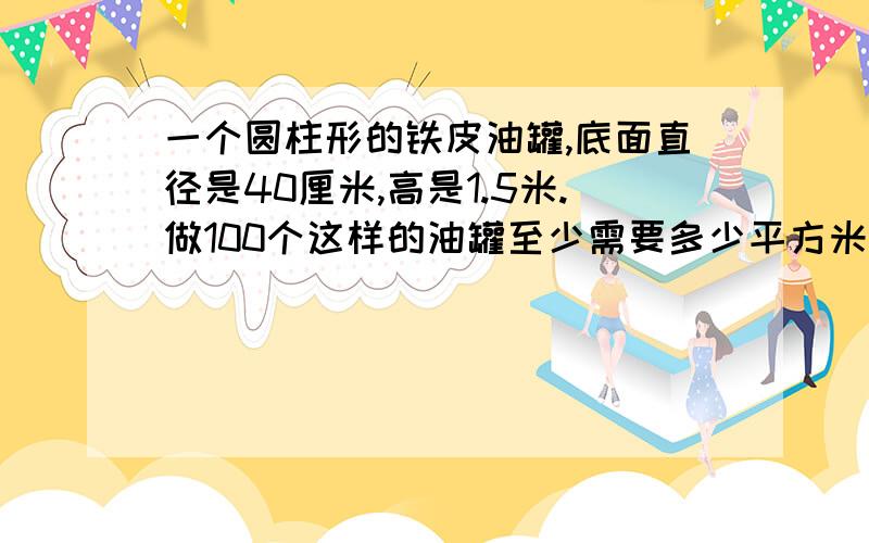 一个圆柱形的铁皮油罐,底面直径是40厘米,高是1.5米.做100个这样的油罐至少需要多少平方米的铁皮?这个铁皮的油罐的容积是多少升?（铁皮厚度忽略不计） [ 注意单位不统一 ] 路过的大神们,