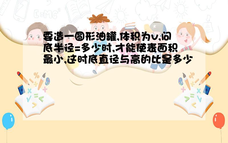 要造一圆形油罐,体积为v,问底半径=多少时,才能使表面积最小,这时底直径与高的比是多少