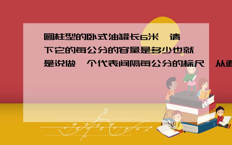 圆柱型的卧式油罐长6米,请一下它的每公分的容量是多少也就是说做一个代表间隔每公分的标尺,从面知道公分的容量是多少