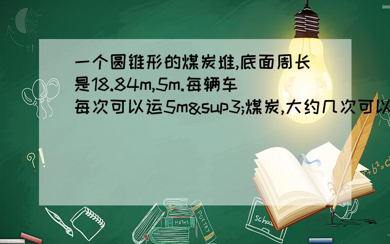 一个圆锥形的煤炭堆,底面周长是18.84m,5m.每辆车每次可以运5m³煤炭,大约几次可以运完?