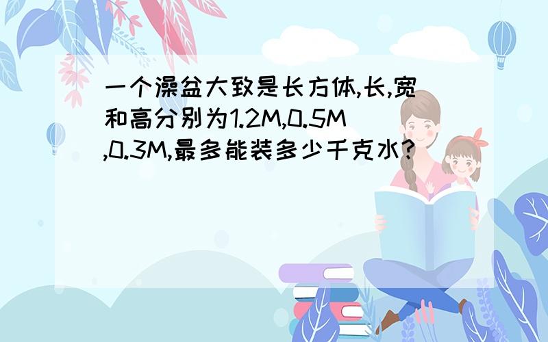 一个澡盆大致是长方体,长,宽和高分别为1.2M,0.5M,0.3M,最多能装多少千克水?