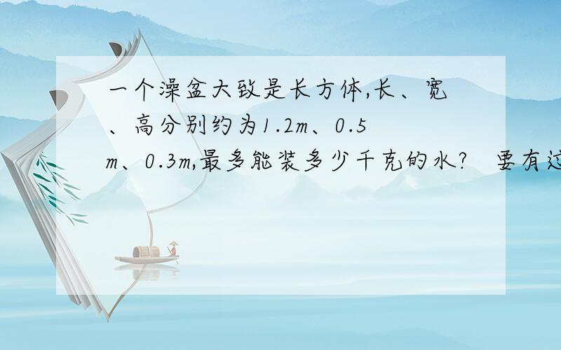 一个澡盆大致是长方体,长、宽、高分别约为1.2m、0.5m、0.3m,最多能装多少千克的水?   要有过程..初三问题!要过程！！过程！！比如V等于什么，然后P等于什么 结果M等于什么...