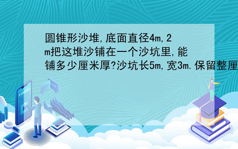 圆锥形沙堆,底面直径4m,2m把这堆沙铺在一个沙坑里,能铺多少厘米厚?沙坑长5m,宽3m.保留整厘米数