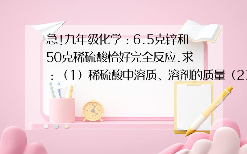 急!九年级化学：6.5克锌和50克稀硫酸恰好完全反应.求：（1）稀硫酸中溶质、溶剂的质量（2）所得溶液的质量（3）所得溶液中溶质和溶剂的质量请写出解题步骤!谢谢!